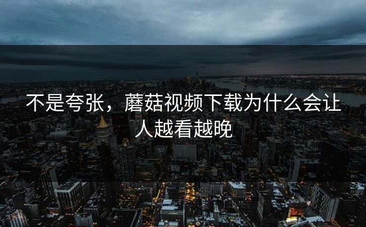 不是夸张，蘑菇视频下载为什么会让人越看越晚