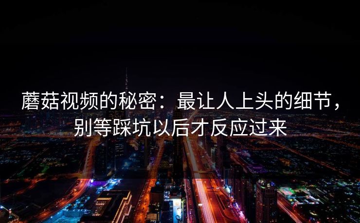 蘑菇视频的秘密：最让人上头的细节，别等踩坑以后才反应过来