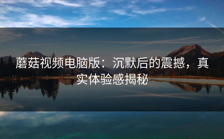 蘑菇视频电脑版：沉默后的震撼，真实体验感揭秘